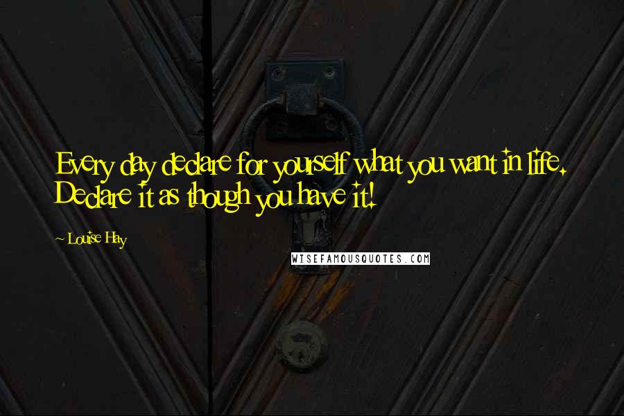 Louise Hay Quotes: Every day declare for yourself what you want in life. Declare it as though you have it!