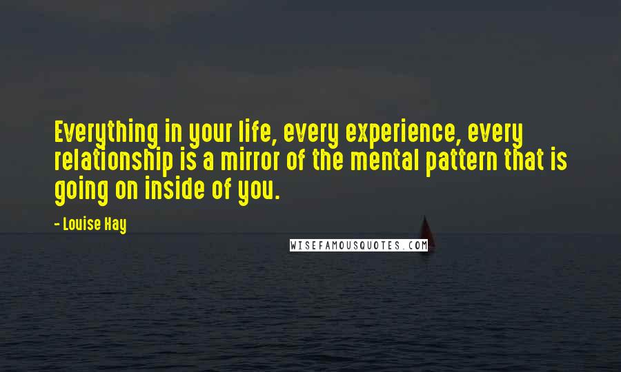 Louise Hay Quotes: Everything in your life, every experience, every relationship is a mirror of the mental pattern that is going on inside of you.