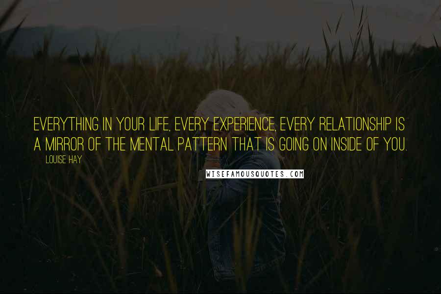 Louise Hay Quotes: Everything in your life, every experience, every relationship is a mirror of the mental pattern that is going on inside of you.