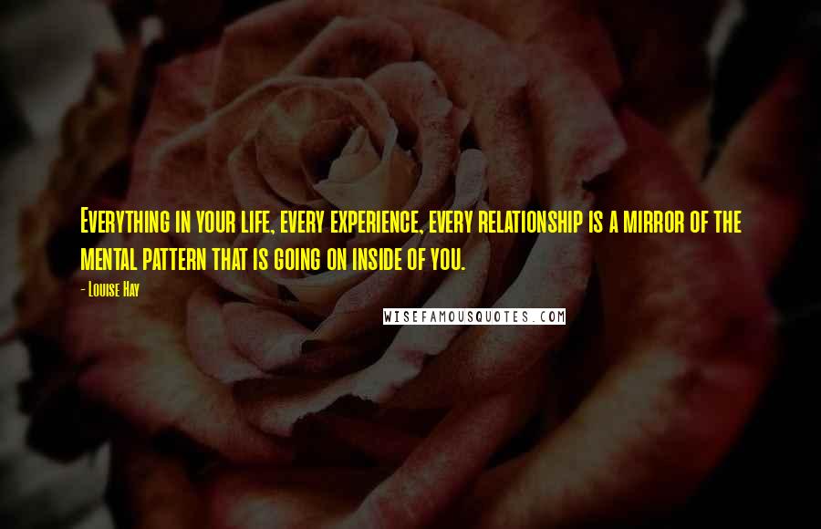 Louise Hay Quotes: Everything in your life, every experience, every relationship is a mirror of the mental pattern that is going on inside of you.