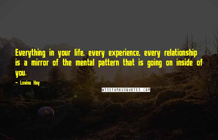 Louise Hay Quotes: Everything in your life, every experience, every relationship is a mirror of the mental pattern that is going on inside of you.