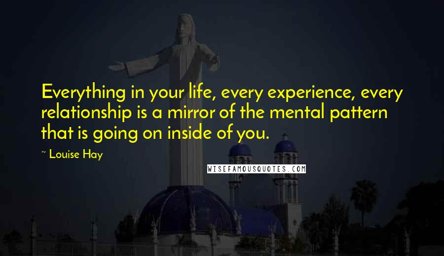 Louise Hay Quotes: Everything in your life, every experience, every relationship is a mirror of the mental pattern that is going on inside of you.
