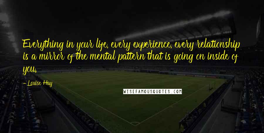 Louise Hay Quotes: Everything in your life, every experience, every relationship is a mirror of the mental pattern that is going on inside of you.