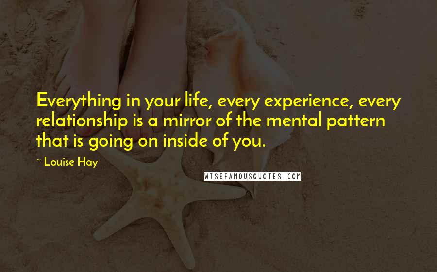 Louise Hay Quotes: Everything in your life, every experience, every relationship is a mirror of the mental pattern that is going on inside of you.