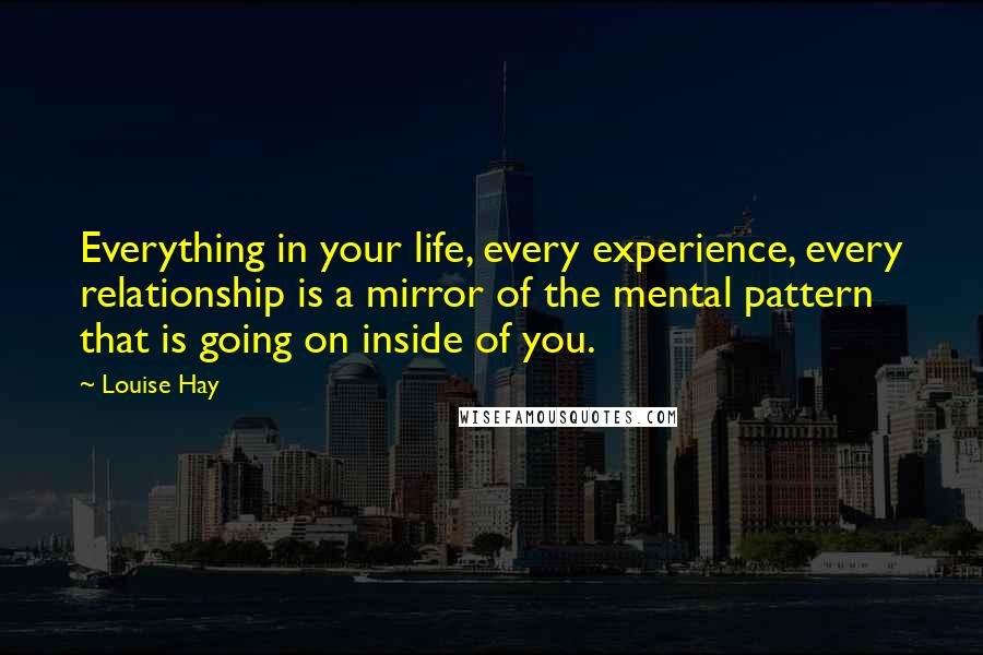 Louise Hay Quotes: Everything in your life, every experience, every relationship is a mirror of the mental pattern that is going on inside of you.