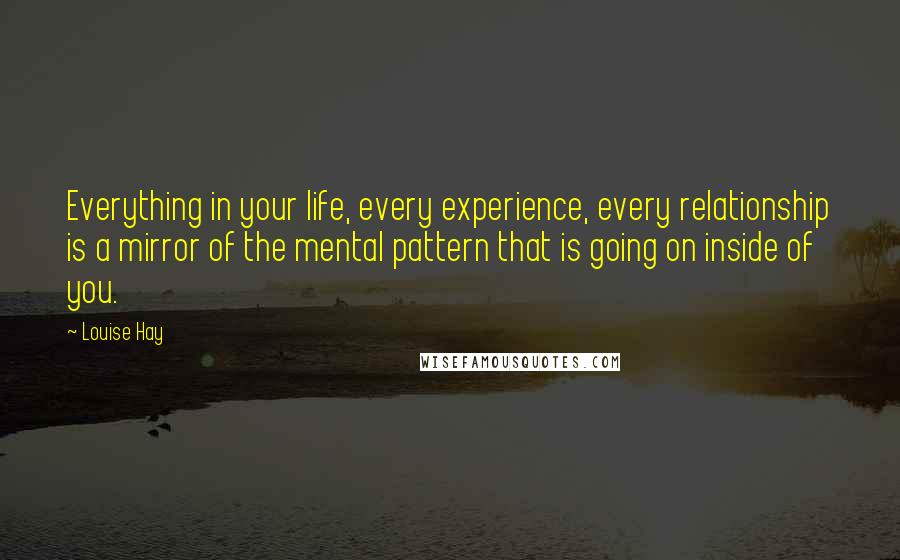 Louise Hay Quotes: Everything in your life, every experience, every relationship is a mirror of the mental pattern that is going on inside of you.