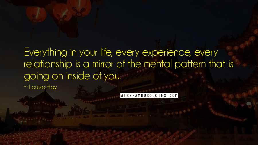 Louise Hay Quotes: Everything in your life, every experience, every relationship is a mirror of the mental pattern that is going on inside of you.