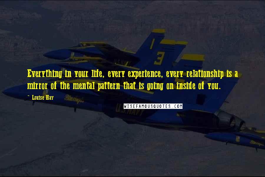 Louise Hay Quotes: Everything in your life, every experience, every relationship is a mirror of the mental pattern that is going on inside of you.