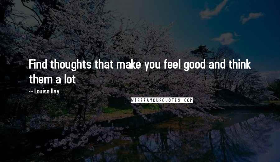 Louise Hay Quotes: Find thoughts that make you feel good and think them a lot