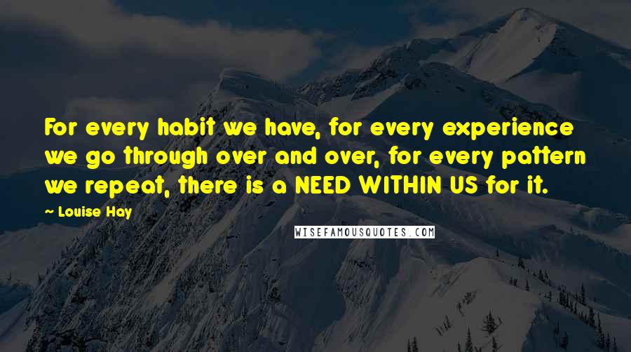 Louise Hay Quotes: For every habit we have, for every experience we go through over and over, for every pattern we repeat, there is a NEED WITHIN US for it.