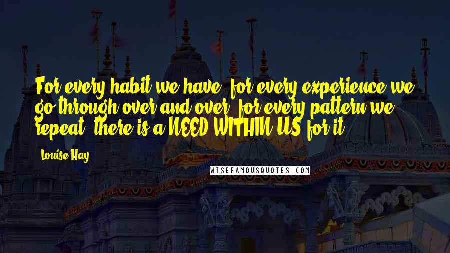 Louise Hay Quotes: For every habit we have, for every experience we go through over and over, for every pattern we repeat, there is a NEED WITHIN US for it.