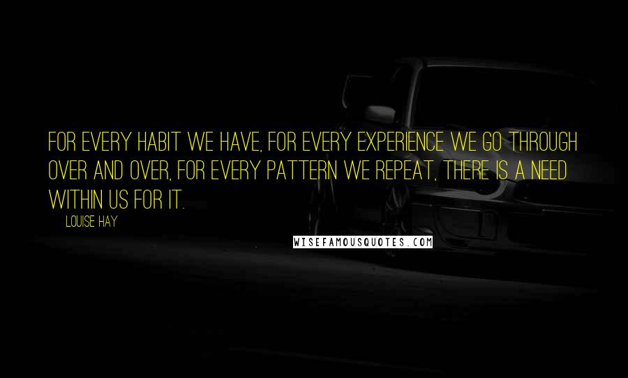 Louise Hay Quotes: For every habit we have, for every experience we go through over and over, for every pattern we repeat, there is a NEED WITHIN US for it.