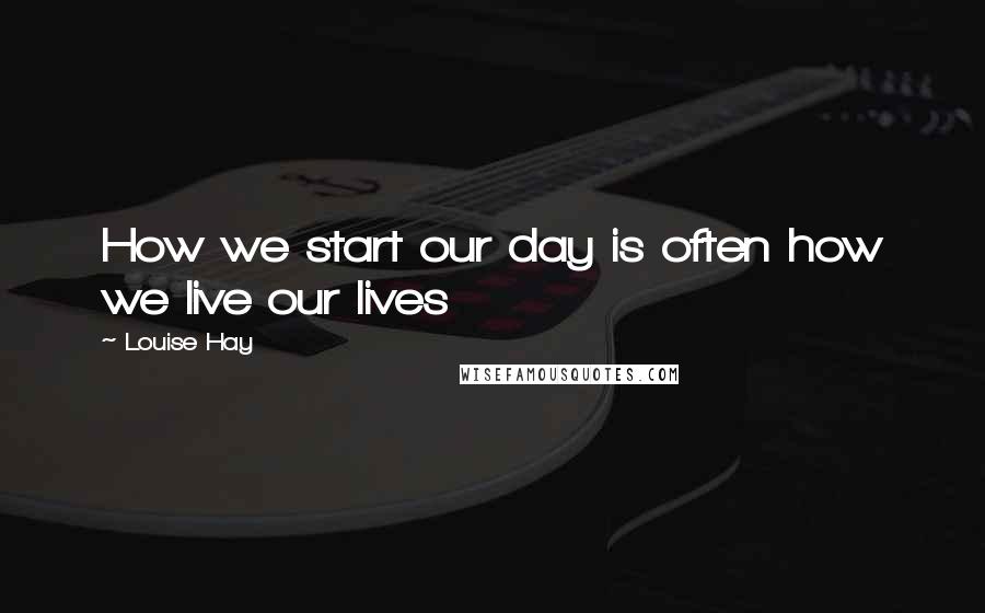 Louise Hay Quotes: How we start our day is often how we live our lives