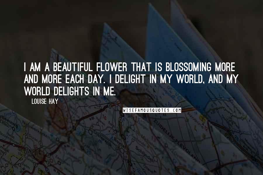 Louise Hay Quotes: I am a beautiful flower that is blossoming more and more each day. I delight in my world, and my world delights in me.