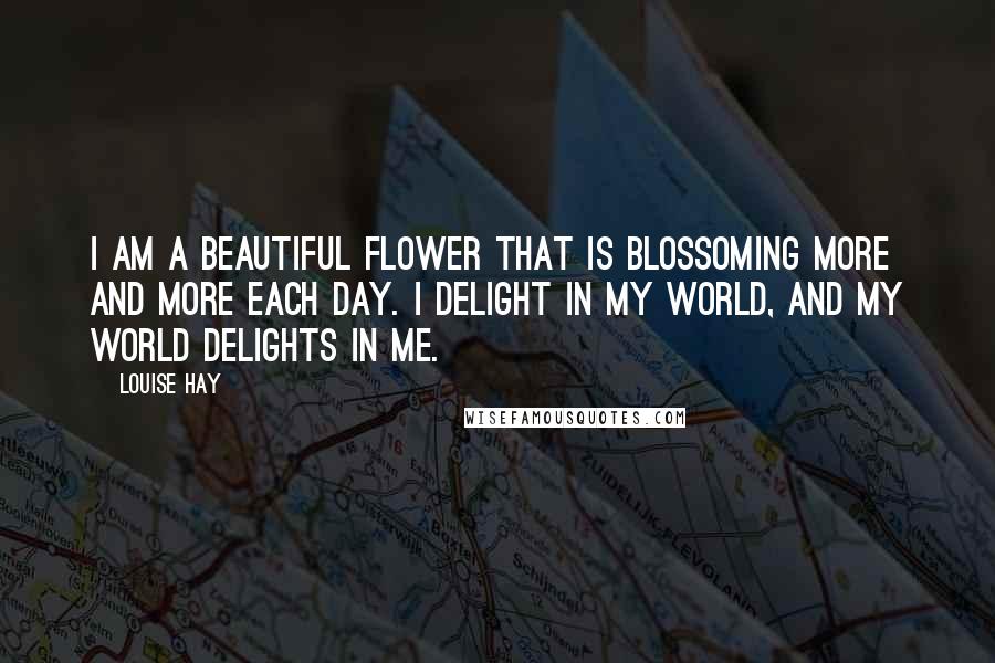 Louise Hay Quotes: I am a beautiful flower that is blossoming more and more each day. I delight in my world, and my world delights in me.