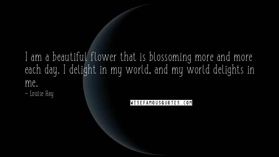 Louise Hay Quotes: I am a beautiful flower that is blossoming more and more each day. I delight in my world, and my world delights in me.