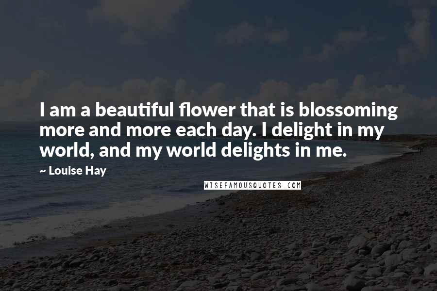 Louise Hay Quotes: I am a beautiful flower that is blossoming more and more each day. I delight in my world, and my world delights in me.