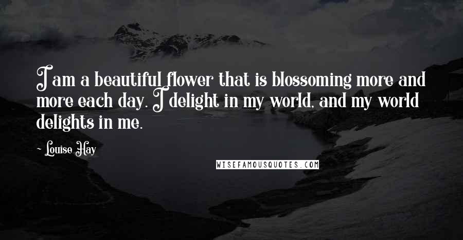 Louise Hay Quotes: I am a beautiful flower that is blossoming more and more each day. I delight in my world, and my world delights in me.