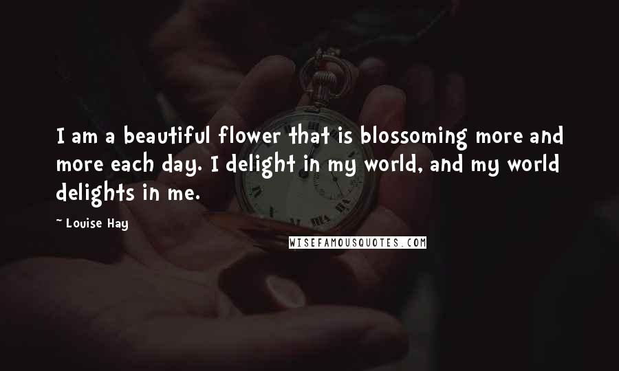 Louise Hay Quotes: I am a beautiful flower that is blossoming more and more each day. I delight in my world, and my world delights in me.