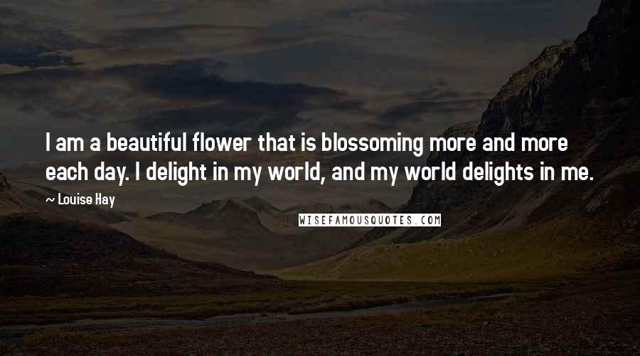 Louise Hay Quotes: I am a beautiful flower that is blossoming more and more each day. I delight in my world, and my world delights in me.