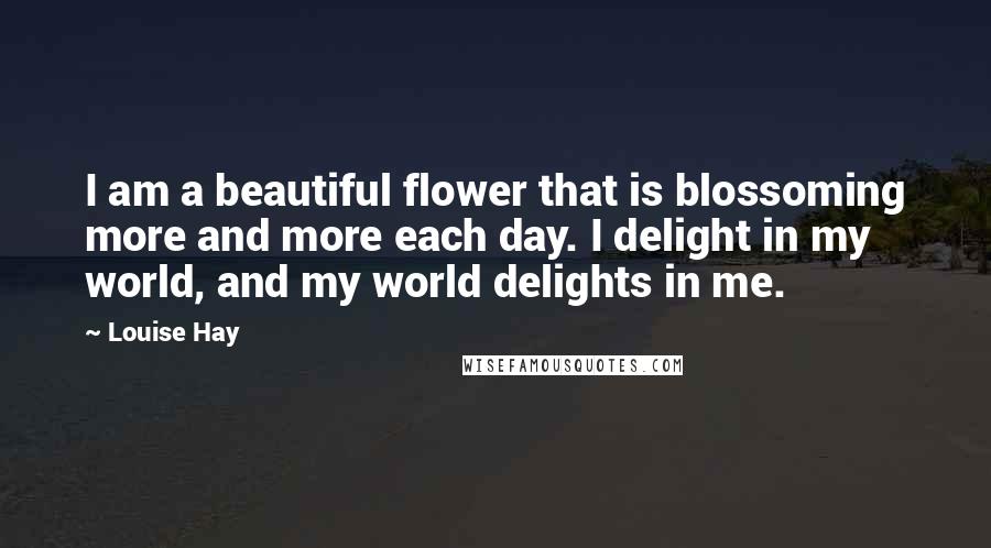 Louise Hay Quotes: I am a beautiful flower that is blossoming more and more each day. I delight in my world, and my world delights in me.