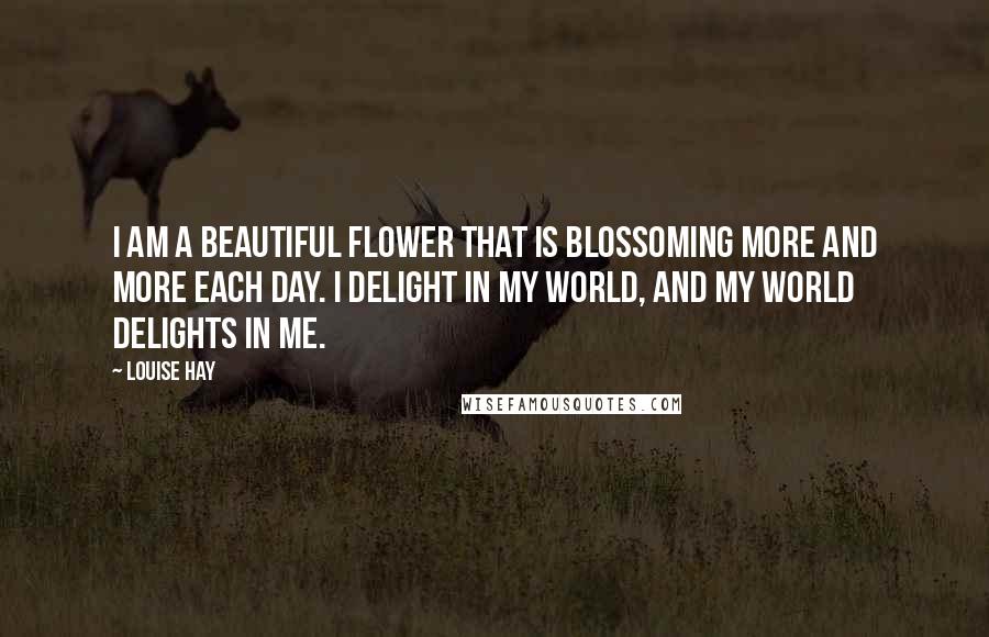 Louise Hay Quotes: I am a beautiful flower that is blossoming more and more each day. I delight in my world, and my world delights in me.