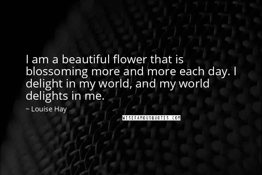 Louise Hay Quotes: I am a beautiful flower that is blossoming more and more each day. I delight in my world, and my world delights in me.