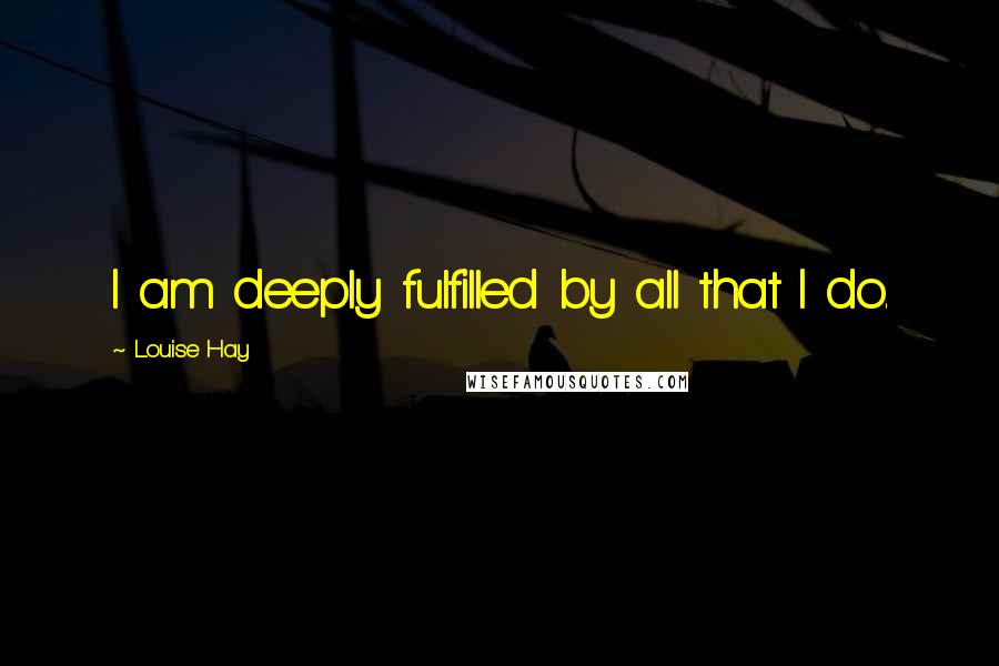 Louise Hay Quotes: I am deeply fulfilled by all that I do.
