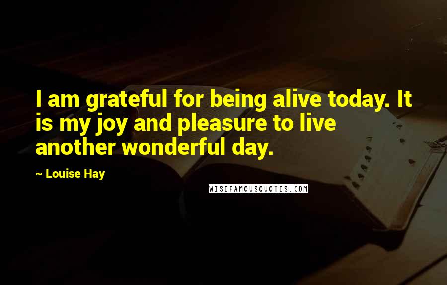 Louise Hay Quotes: I am grateful for being alive today. It is my joy and pleasure to live another wonderful day.