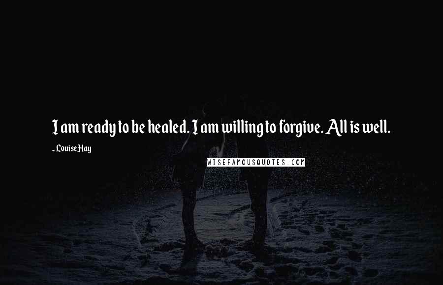 Louise Hay Quotes: I am ready to be healed. I am willing to forgive. All is well.