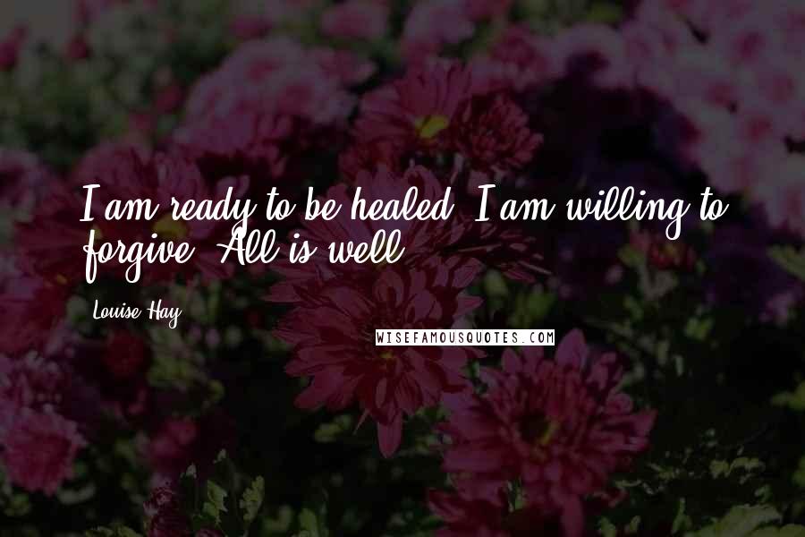 Louise Hay Quotes: I am ready to be healed. I am willing to forgive. All is well.