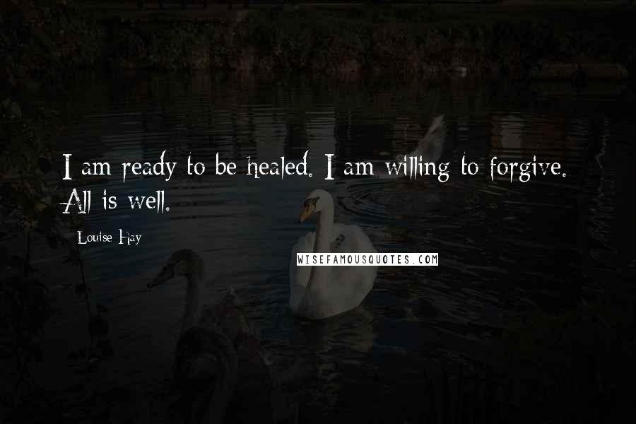 Louise Hay Quotes: I am ready to be healed. I am willing to forgive. All is well.