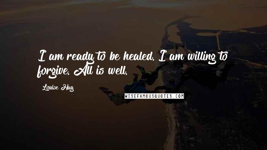 Louise Hay Quotes: I am ready to be healed. I am willing to forgive. All is well.