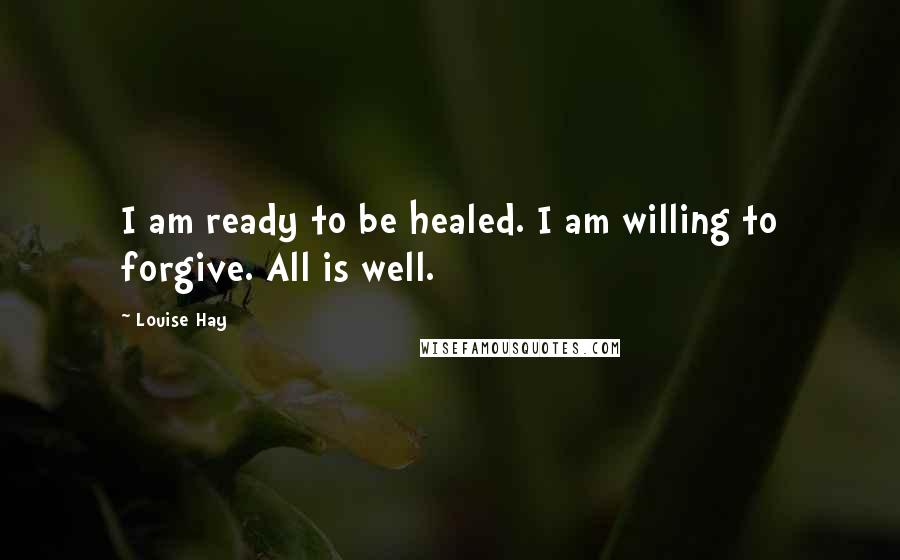 Louise Hay Quotes: I am ready to be healed. I am willing to forgive. All is well.