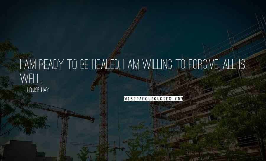 Louise Hay Quotes: I am ready to be healed. I am willing to forgive. All is well.