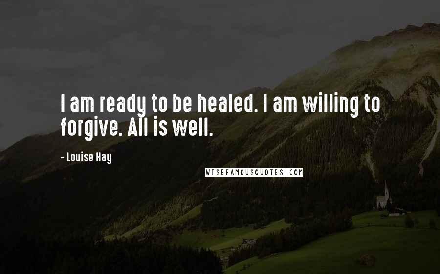 Louise Hay Quotes: I am ready to be healed. I am willing to forgive. All is well.