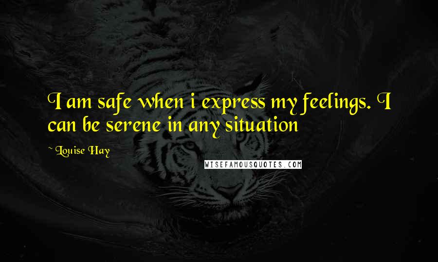 Louise Hay Quotes: I am safe when i express my feelings. I can be serene in any situation