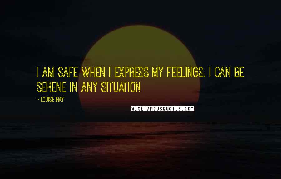 Louise Hay Quotes: I am safe when i express my feelings. I can be serene in any situation