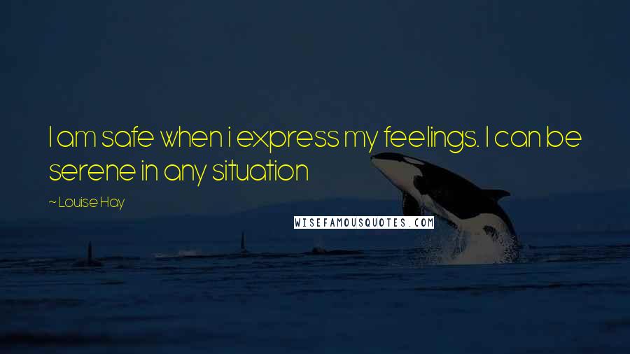 Louise Hay Quotes: I am safe when i express my feelings. I can be serene in any situation