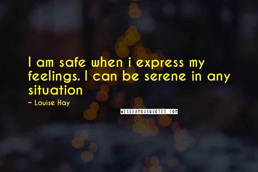 Louise Hay Quotes: I am safe when i express my feelings. I can be serene in any situation