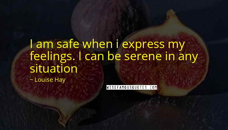 Louise Hay Quotes: I am safe when i express my feelings. I can be serene in any situation