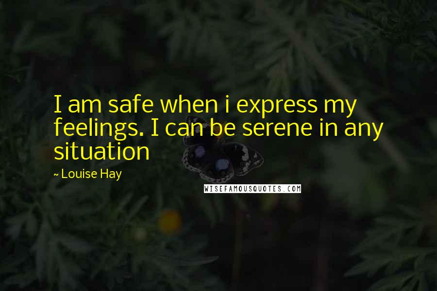 Louise Hay Quotes: I am safe when i express my feelings. I can be serene in any situation