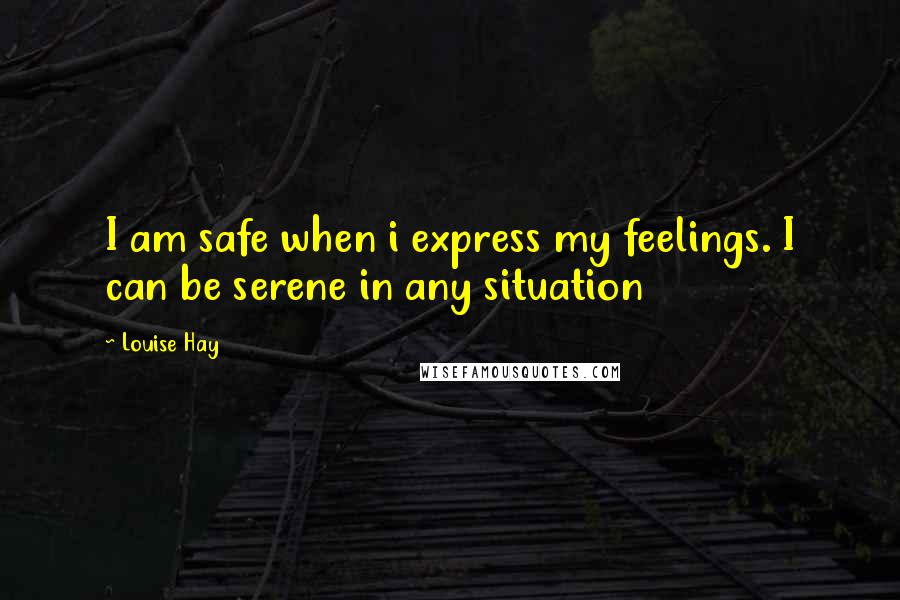 Louise Hay Quotes: I am safe when i express my feelings. I can be serene in any situation