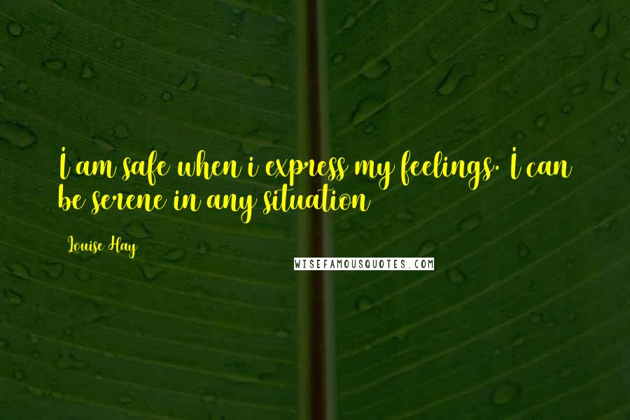 Louise Hay Quotes: I am safe when i express my feelings. I can be serene in any situation