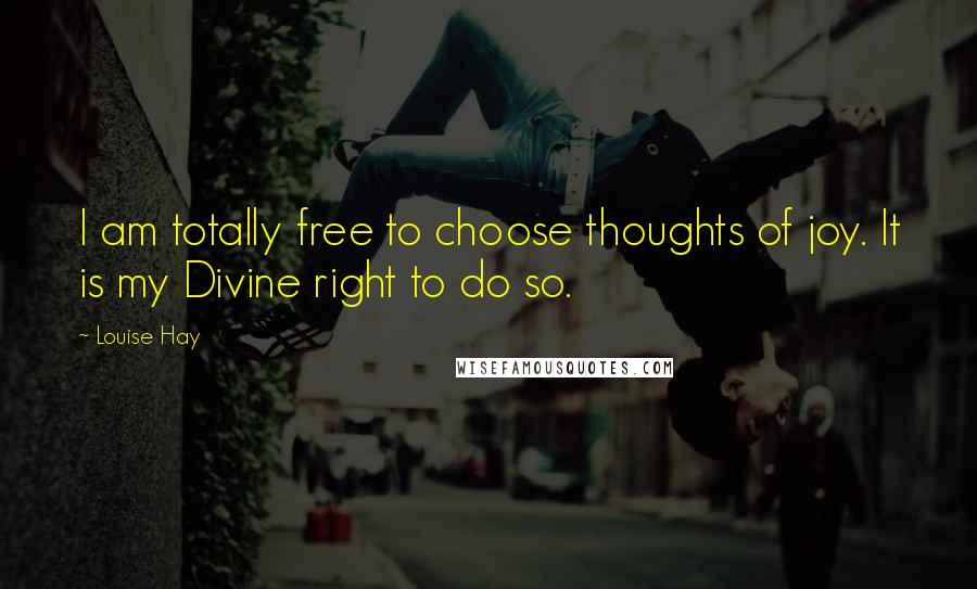 Louise Hay Quotes: I am totally free to choose thoughts of joy. It is my Divine right to do so.