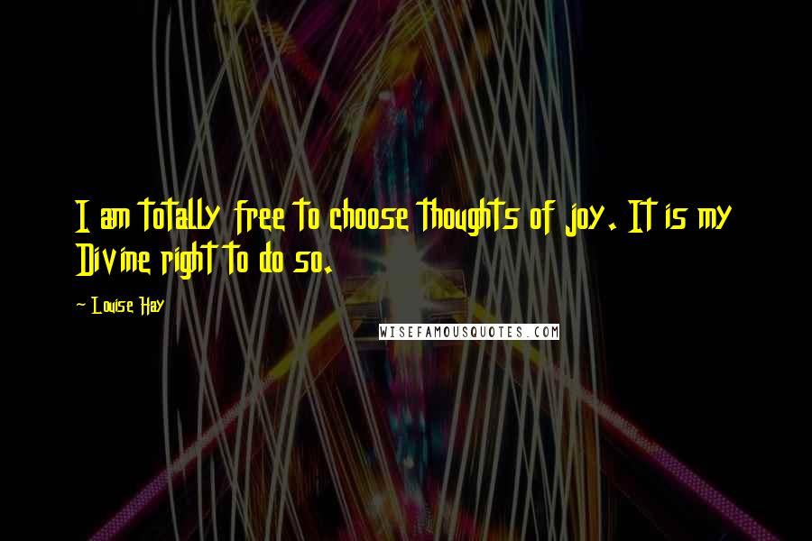 Louise Hay Quotes: I am totally free to choose thoughts of joy. It is my Divine right to do so.