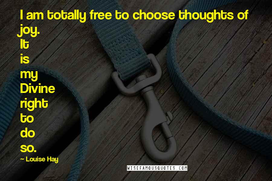 Louise Hay Quotes: I am totally free to choose thoughts of joy. It is my Divine right to do so.