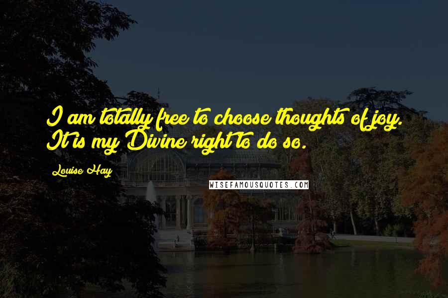 Louise Hay Quotes: I am totally free to choose thoughts of joy. It is my Divine right to do so.