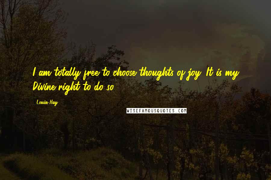 Louise Hay Quotes: I am totally free to choose thoughts of joy. It is my Divine right to do so.