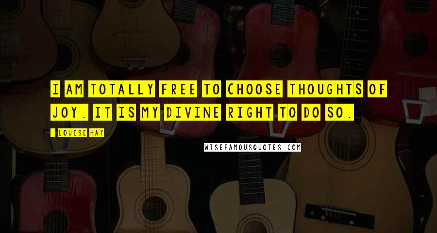 Louise Hay Quotes: I am totally free to choose thoughts of joy. It is my Divine right to do so.